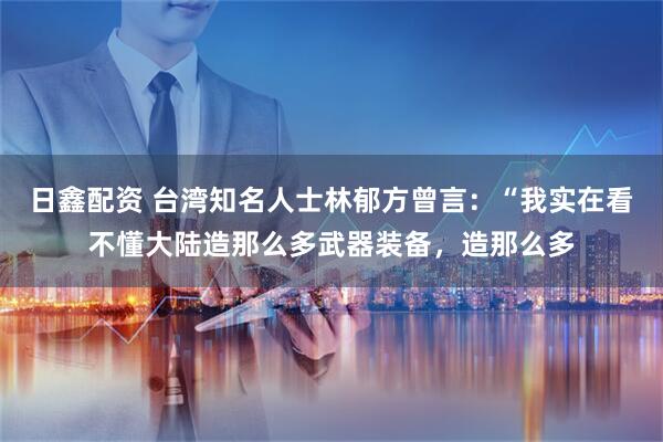 日鑫配资 台湾知名人士林郁方曾言：“我实在看不懂大陆造那么多武器装备，造那么多