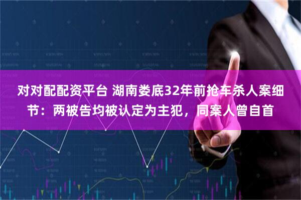 对对配配资平台 湖南娄底32年前抢车杀人案细节：两被告均被认定为主犯，同案人曾自首